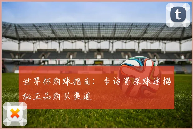 世界杯购球指南:专访资深球迷揭秘正品购买渠道