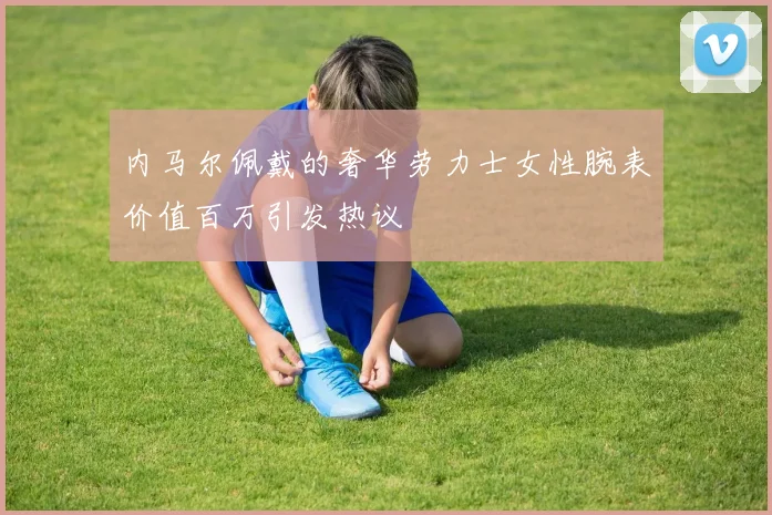 内马尔佩戴的奢华劳力士女性腕表价值百万引发热议