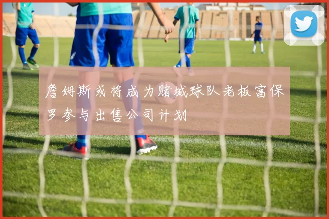 詹姆斯或将成为赌城球队老板富保罗参与出售公司计划