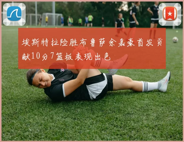 埃斯特拉险胜布鲁萨余嘉豪首发贡献10分7篮板表现出色