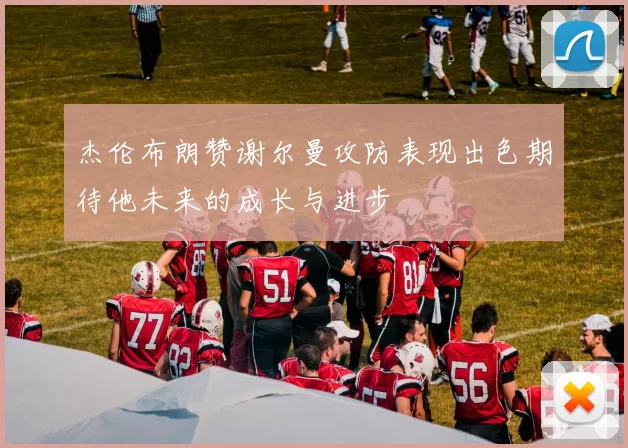 杰伦布朗赞谢尔曼攻防表现出色期待他未来的成长与进步