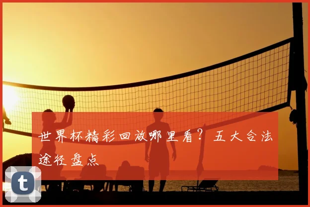 世界杯精彩回放哪里看?五大合法途径盘点