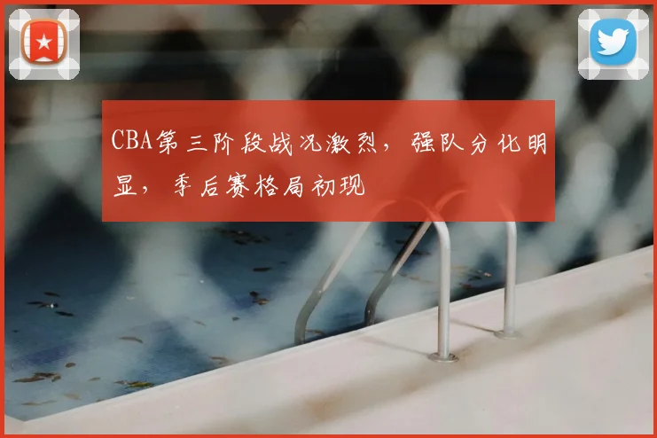 CBA第三阶段战况激烈，强队分化明显，季后赛格局初现