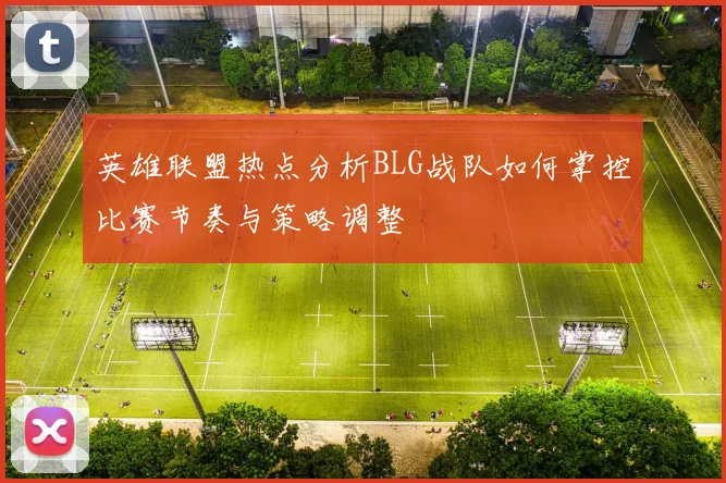 英雄联盟热点分析BLG战队如何掌控比赛节奏与策略调整