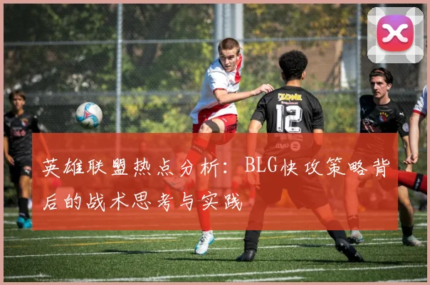 英雄联盟热点分析：BLG快攻策略背后的战术思考与实践