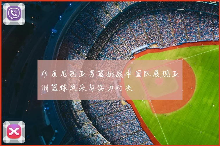 印度尼西亚男篮挑战中国队展现亚洲篮球风采与实力对决