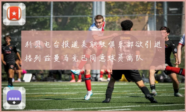 科贝电台报道美职联俱乐部欲引进格列兹曼马竞已同意球员离队