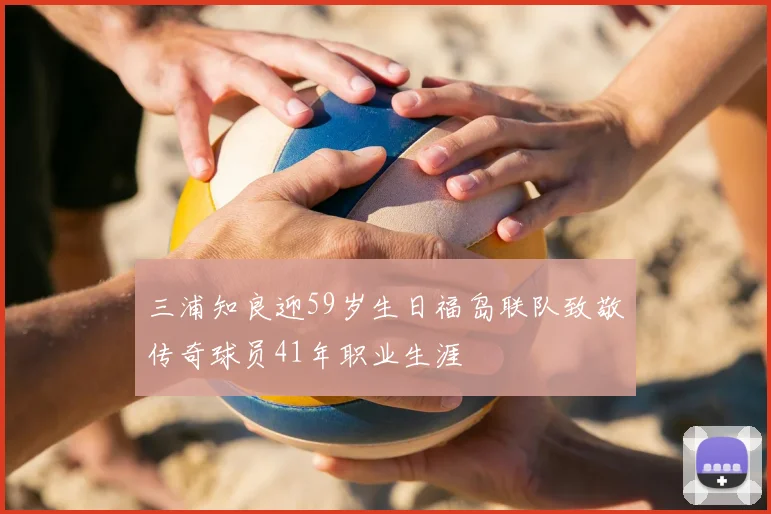 三浦知良迎59岁生日福岛联队致敬传奇球员41年职业生涯