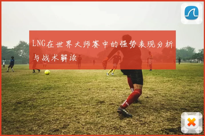 LNG在世界大师赛中的强势表现分析与战术解读
