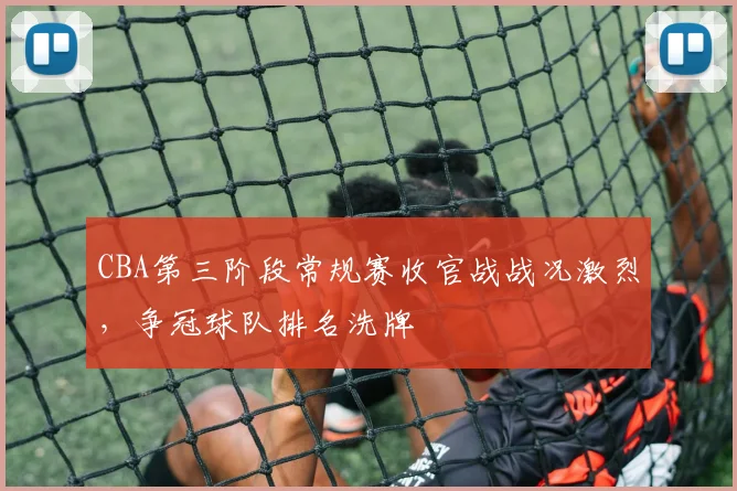 CBA第三阶段常规赛收官战战况激烈,争冠球队排名洗牌