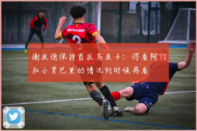 谢泼德保持首发乌度卡：得看阿门和小贾巴里的情况到时候再看